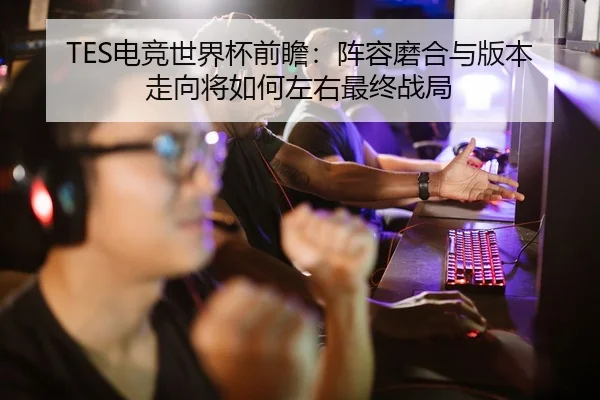 TES电竞世界杯前瞻：阵容磨合与版本走向将如何左右最终战局